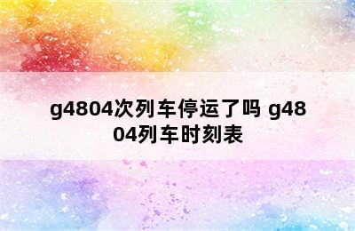 g4804次列车停运了吗 g4804列车时刻表